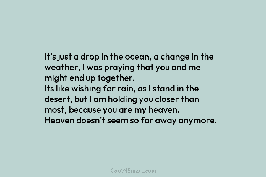 It’s just a drop in the ocean, a change in the weather, I was praying that you and me might...