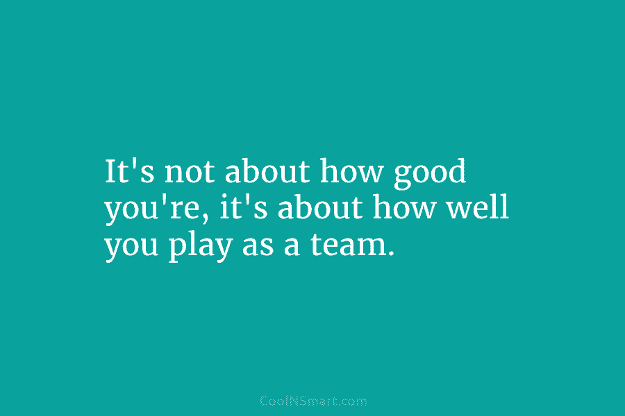 It’s not about how good you’re, it’s about how well you play as a team.