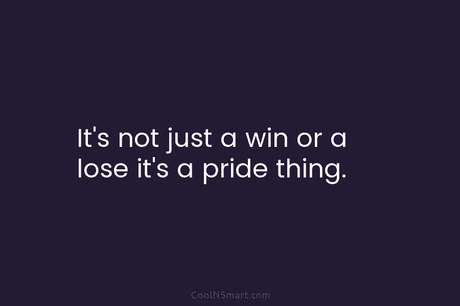 It’s not just a win or a lose it’s a pride thing.