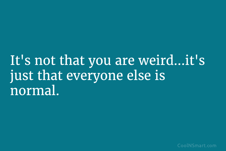 Quote: It’s not that you are weird…it’s just that everyone else is ...