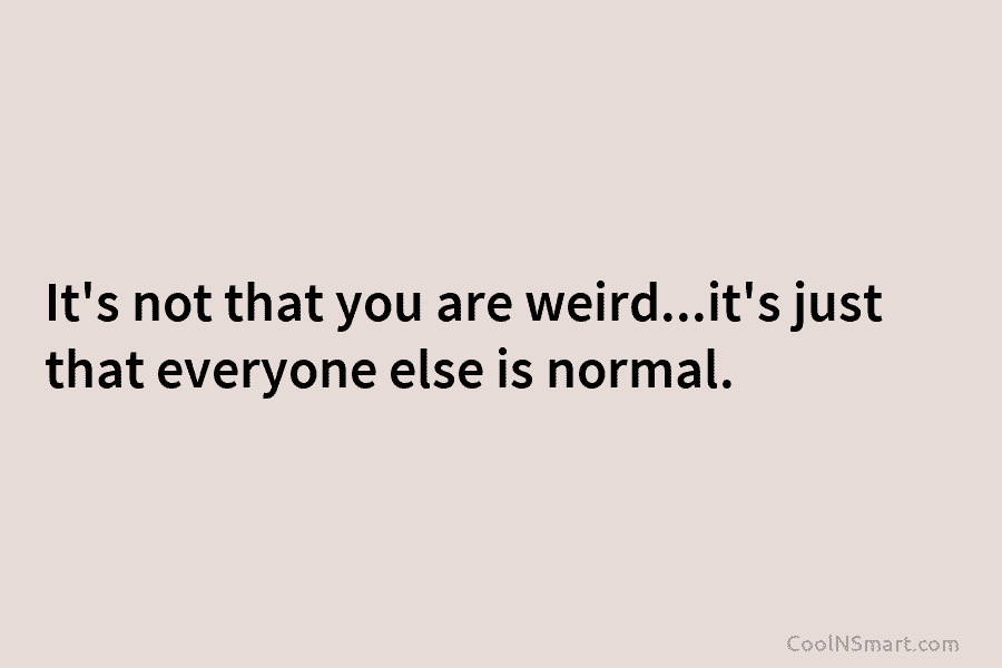 It’s not that you are weird…it’s just that everyone else is normal.