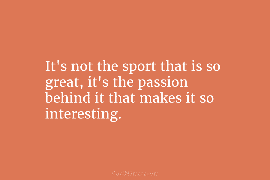 It’s not the sport that is so great, it’s the passion behind it that makes...