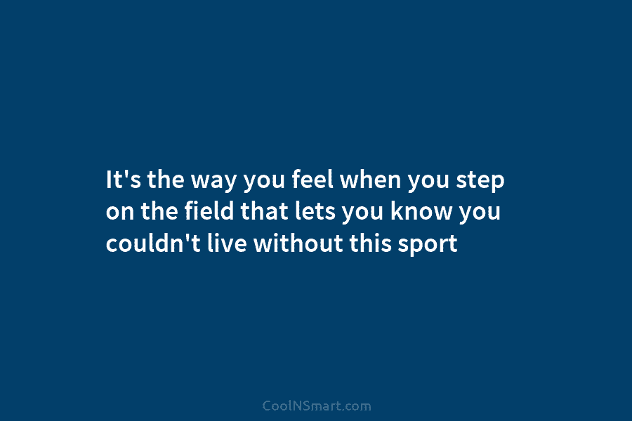 It’s the way you feel when you step on the field that lets you know...