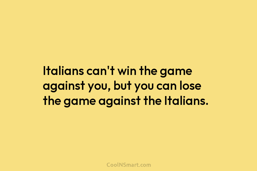 Italians can’t win the game against you, but you can lose the game against the...