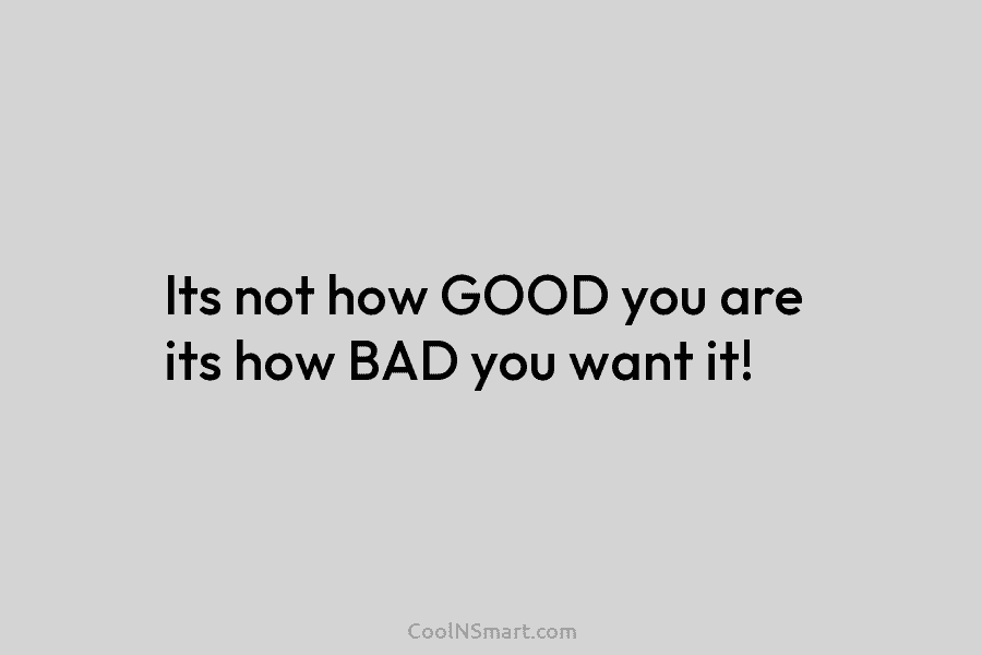 Its not how GOOD you are its how BAD you want it!
