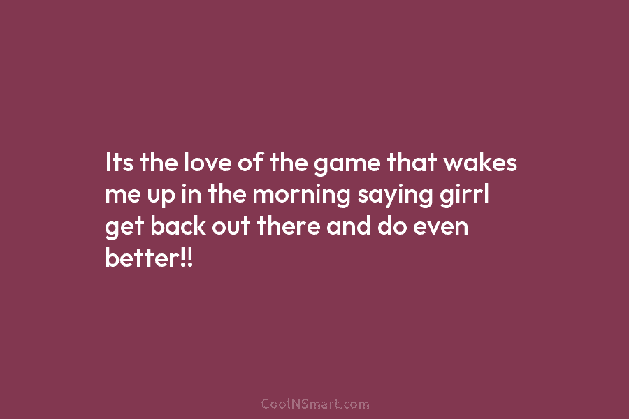 Its the love of the game that wakes me up in the morning saying girrl...