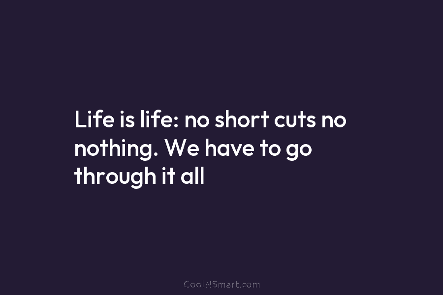 Life is life: no short cuts no nothing. We have to go through it all