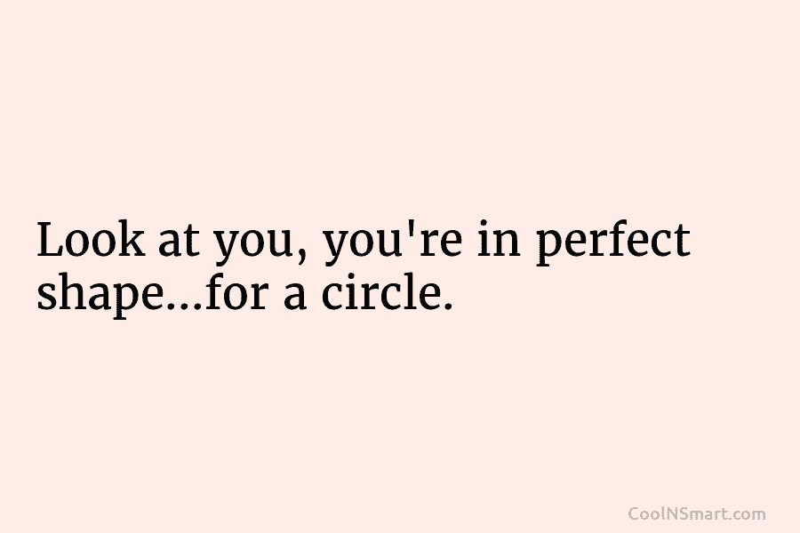 Look at you, you’re in perfect shape…for a circle.