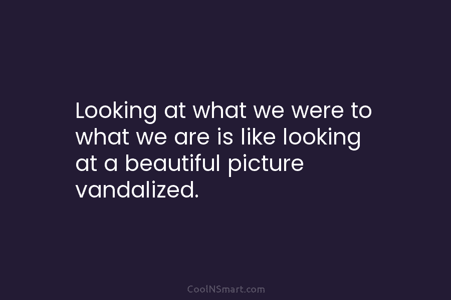 Looking at what we were to what we are is like looking at a beautiful...