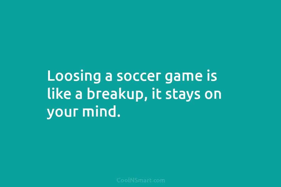 Loosing a soccer game is like a breakup, it stays on your mind.