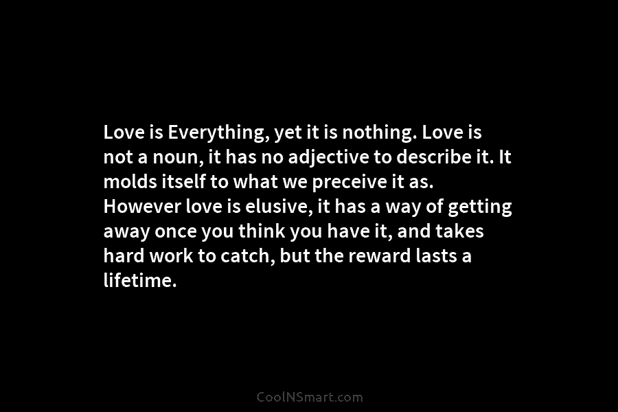 Love is Everything, yet it is nothing. Love is not a noun, it has no...