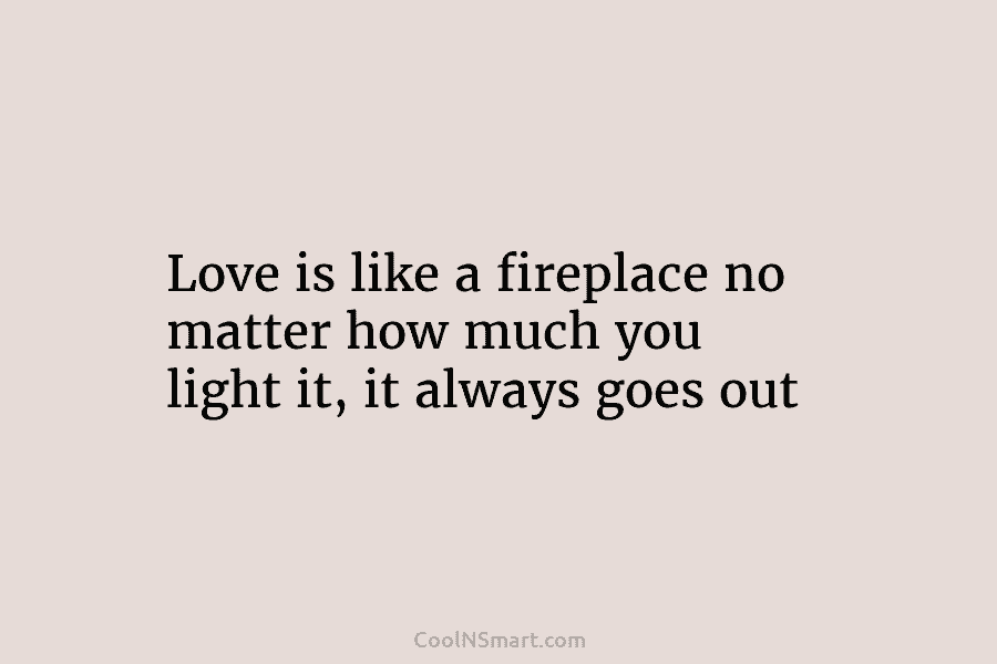 Love is like a fireplace no matter how much you light it, it always goes...