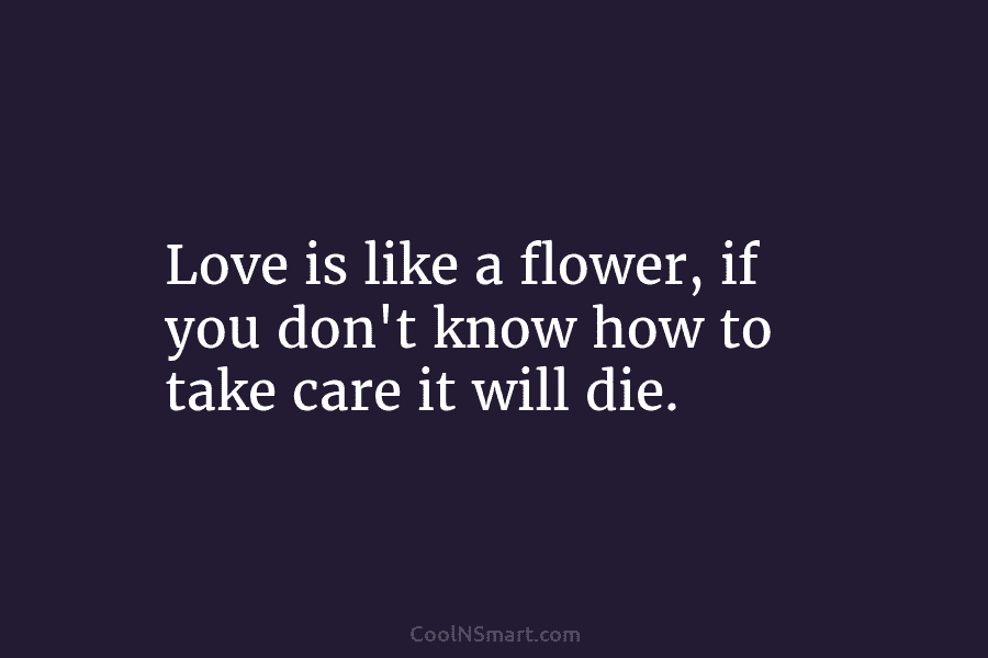 Love is like a flower, if you don’t know how to take care it will...