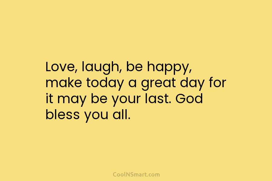 Love, laugh, be happy, make today a great day for it may be your last. God bless you all.