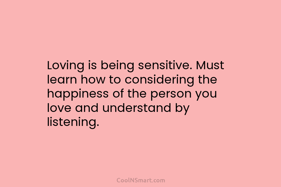 Loving is being sensitive. Must learn how to considering the happiness of the person you...