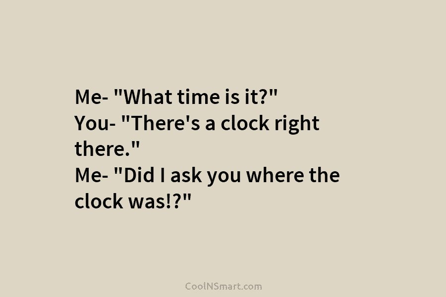 Me- “What time is it?” You- “There’s a clock right there.” Me- “Did I ask...