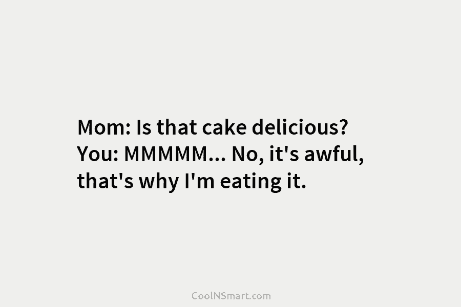 Mom: Is that cake delicious? You: MMMMM… No, it’s awful, that’s why I’m eating it.