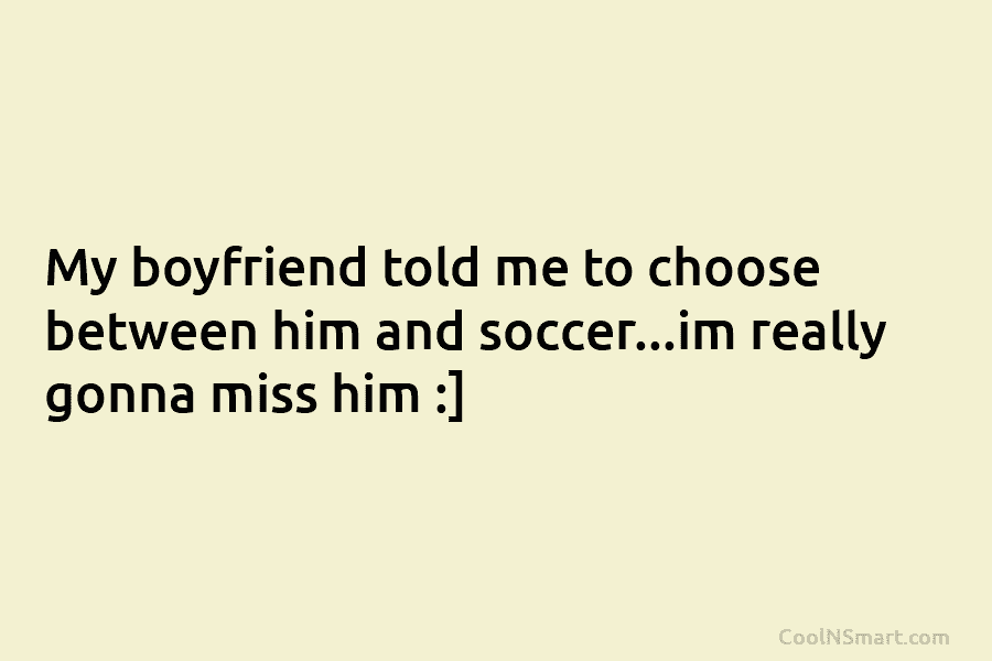 My boyfriend told me to choose between him and soccer…im really gonna miss him :]