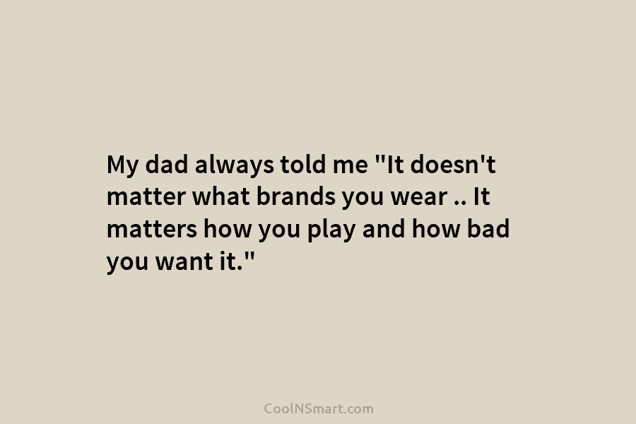 My dad always told me “It doesn’t matter what brands you wear .. It matters...