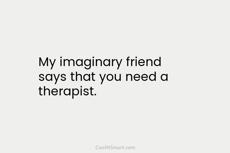My imaginary friend says that you need a therapist.