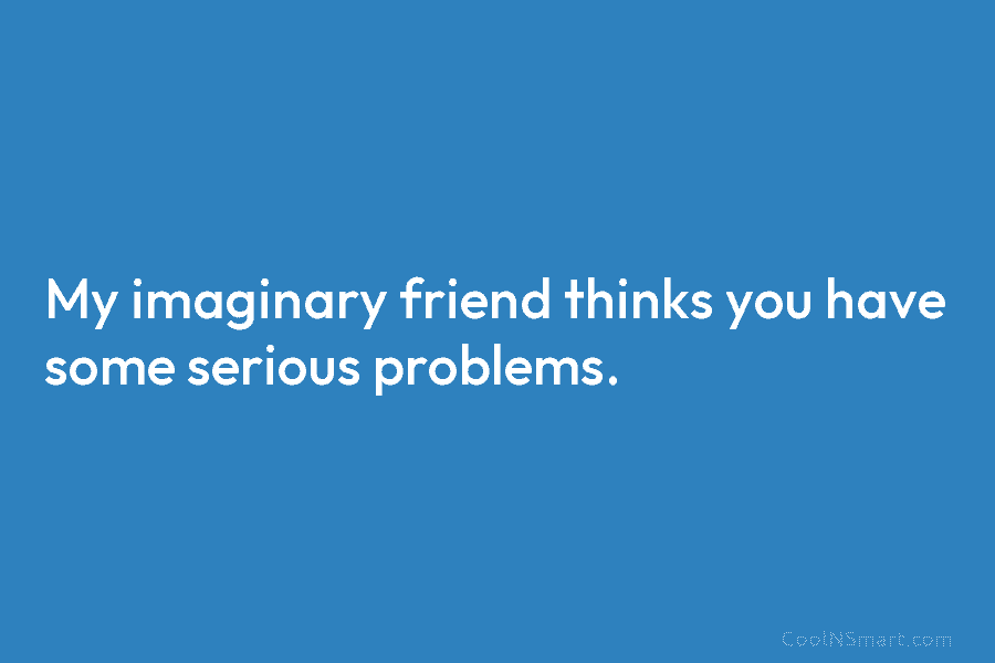 My imaginary friend thinks you have some serious problems.