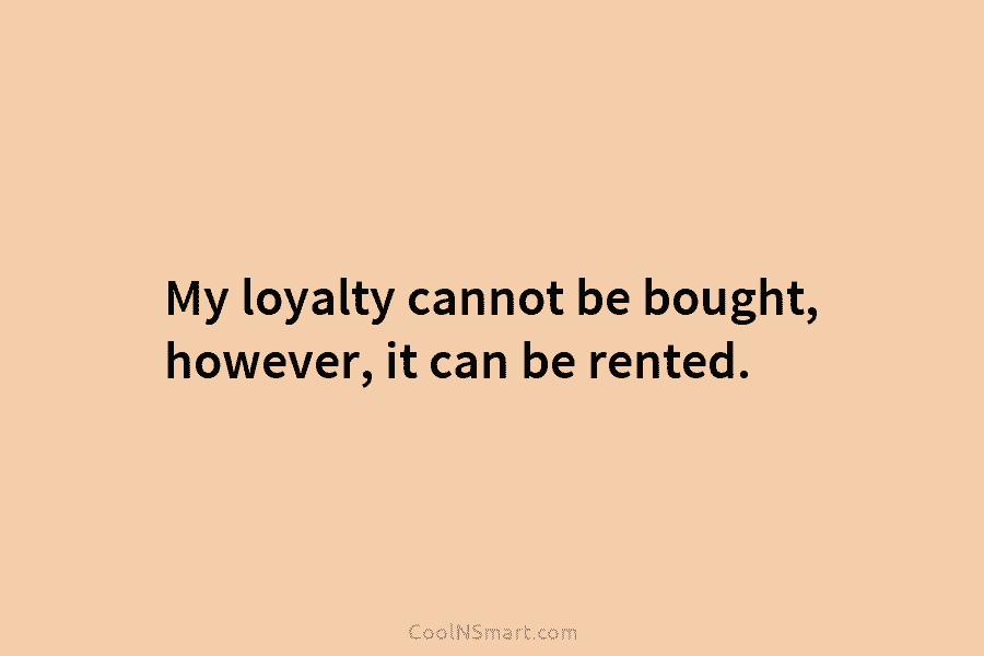 My loyalty cannot be bought, however, it can be rented.