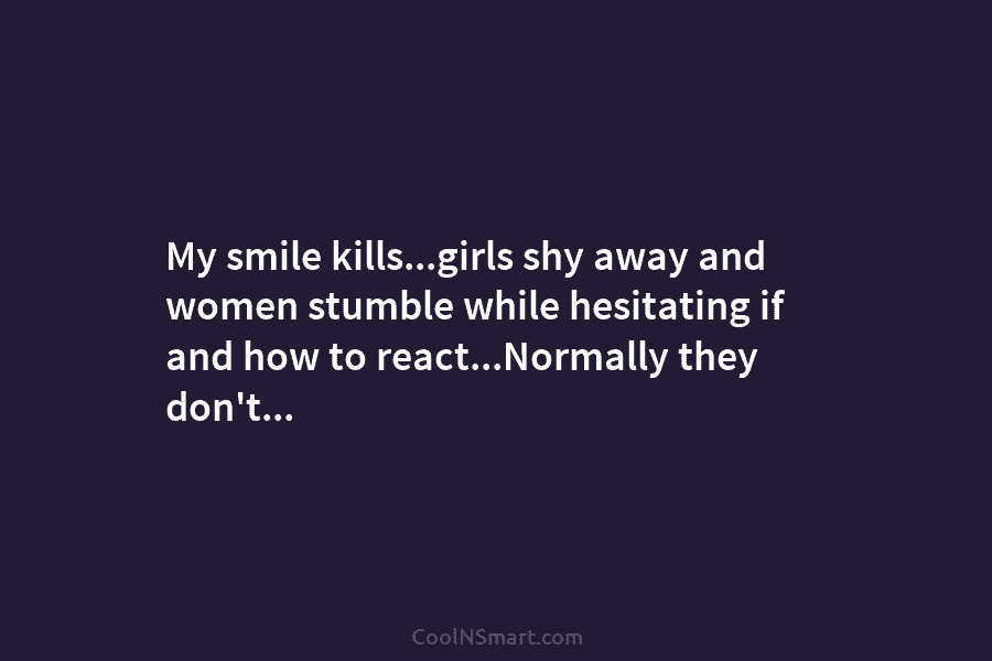 My smile kills…girls shy away and women stumble while hesitating if and how to react…Normally...