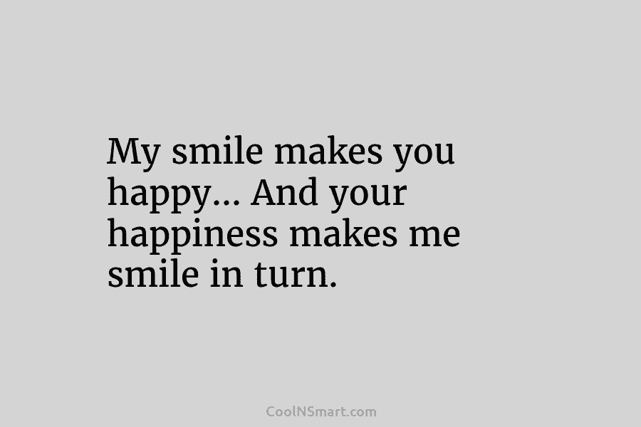 My smile makes you happy… And your happiness makes me smile in turn.