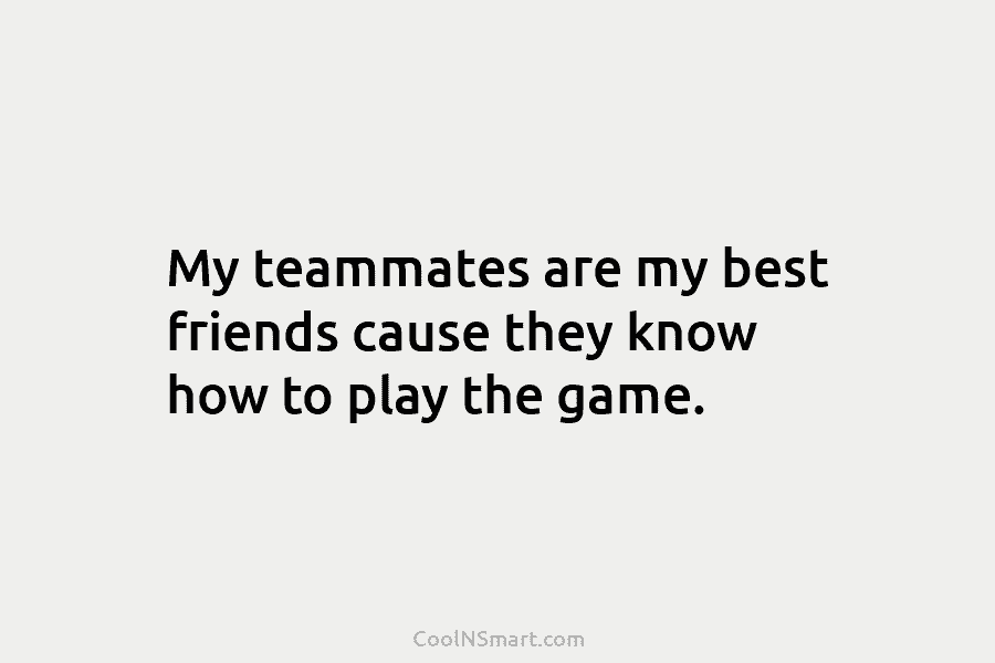 My teammates are my best friends cause they know how to play the game.