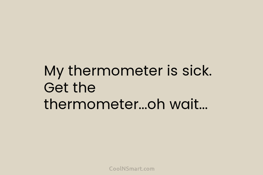 My thermometer is sick. Get the thermometer…oh wait…