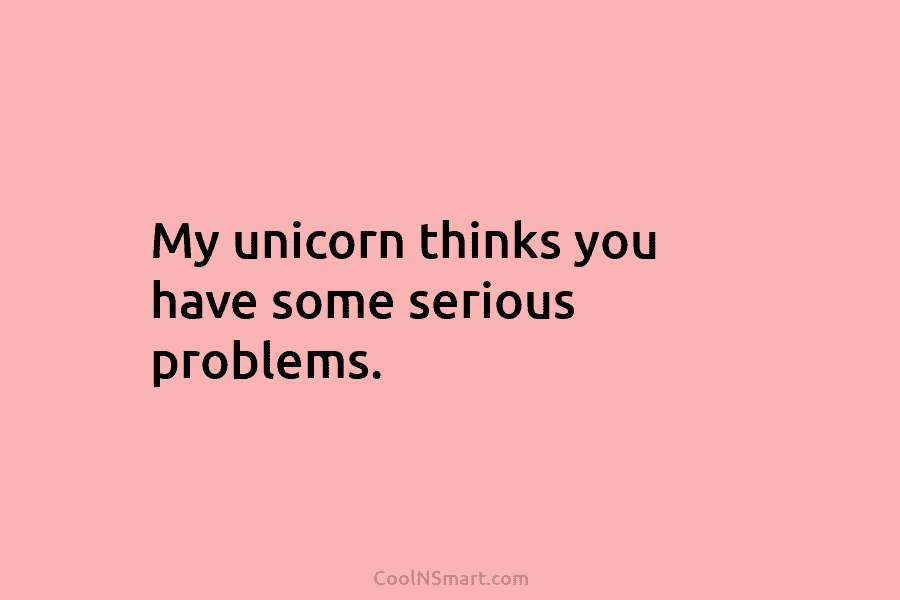 My unicorn thinks you have some serious problems.