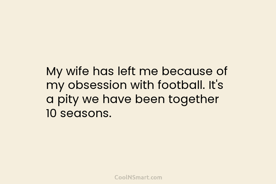 My wife has left me because of my obsession with football. It’s a pity we...
