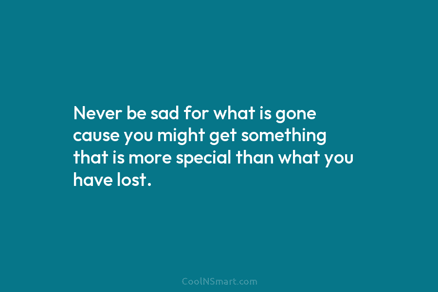 Never be sad for what is gone cause you might get something that is more...