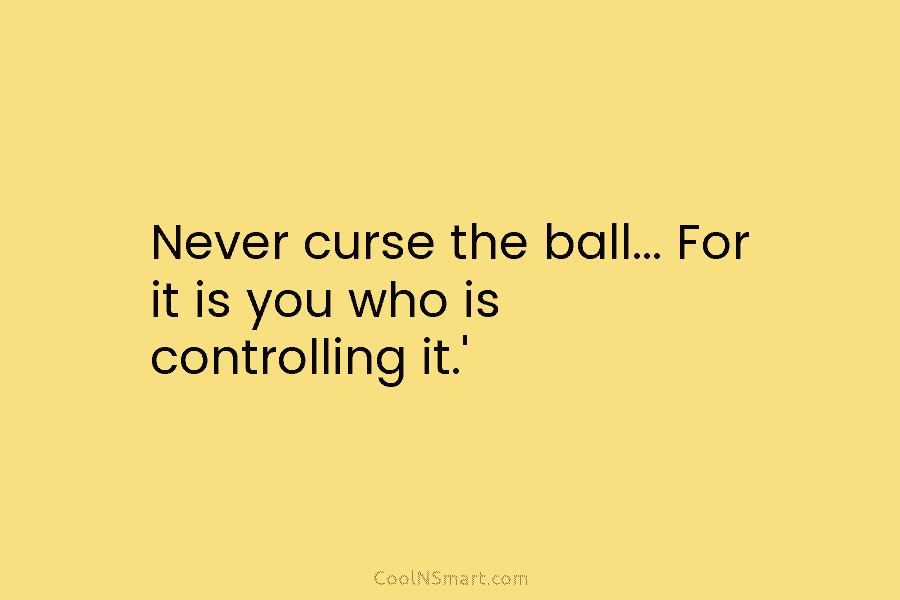 Never curse the ball… For it is you who is controlling it.’