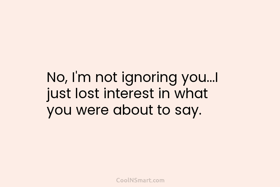 No, I’m not ignoring you…I just lost interest in what you were about to say.