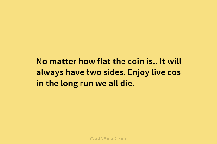 No matter how flat the coin is.. It will always have two sides. Enjoy live cos in the long run...