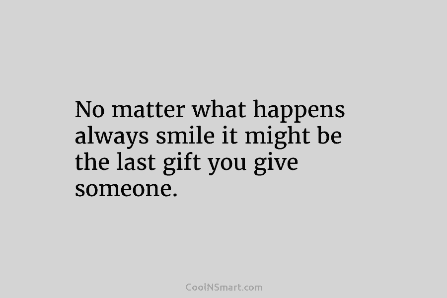 No matter what happens always smile it might be the last gift you give someone.