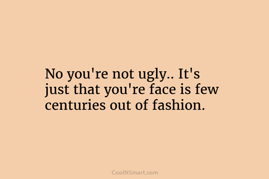 No you’re not ugly.. It’s just that you’re face is few centuries out of fashion.