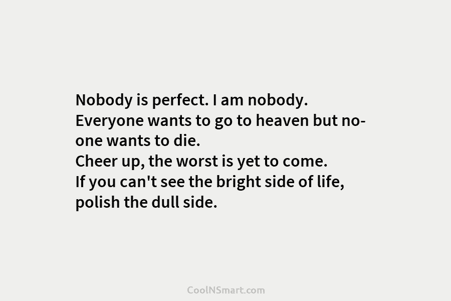 Nobody is perfect. I am nobody. Everyone wants to go to heaven but no- one wants to die. Cheer up,...