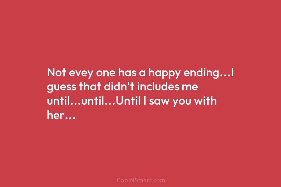 Not evey one has a happy ending…I guess that didn’t includes me until…until…Until I saw you with her…
