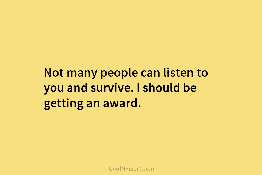 Not many people can listen to you and survive. I should be getting an award.