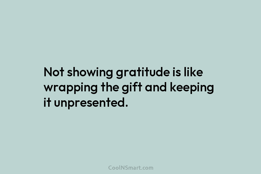 Not showing gratitude is like wrapping the gift and keeping it unpresented.