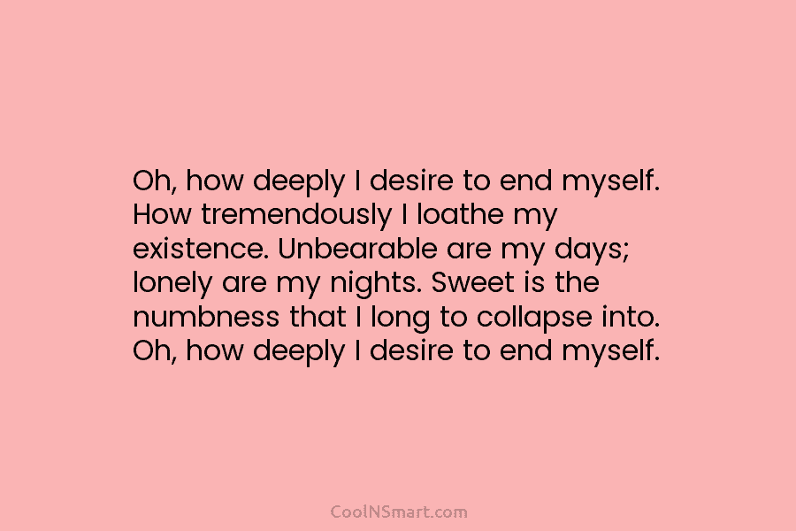 Oh, how deeply I desire to end myself. How tremendously I loathe my existence. Unbearable...