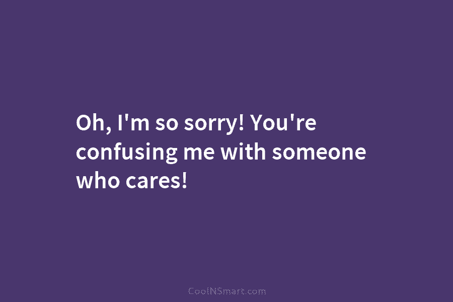 Oh, I’m so sorry! You’re confusing me with someone who cares!