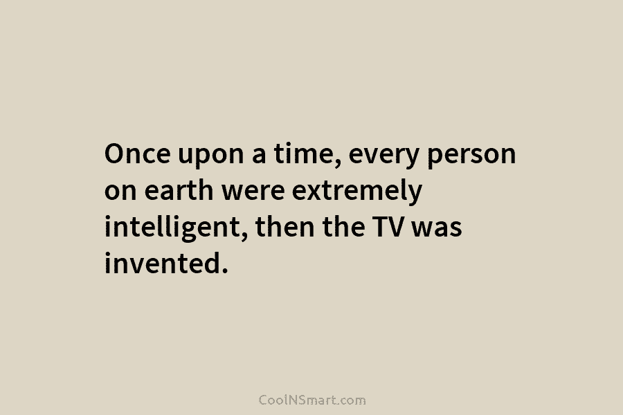Once upon a time, every person on earth were extremely intelligent, then the TV was invented.