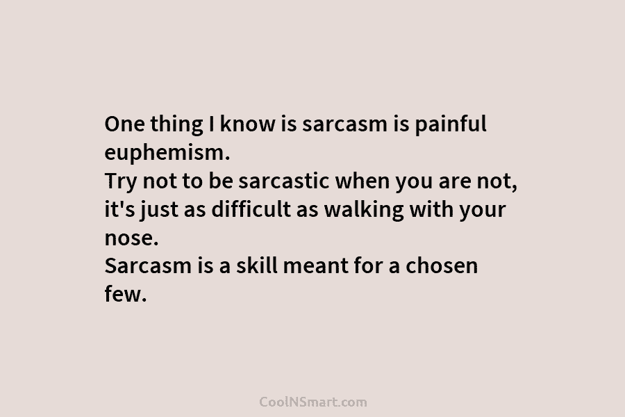 One thing I know is sarcasm is painful euphemism. Try not to be sarcastic when...
