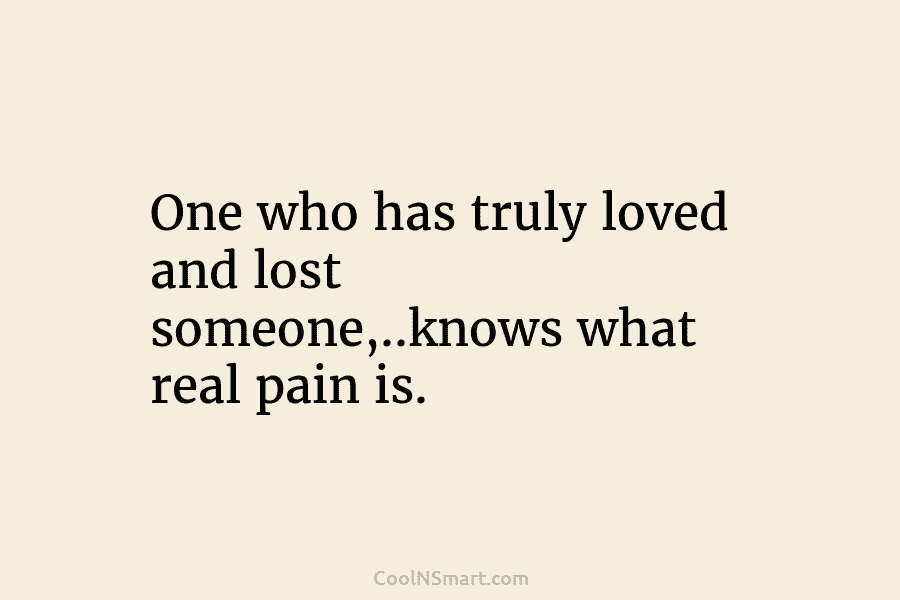 One who has truly loved and lost someone,..knows what real pain is.