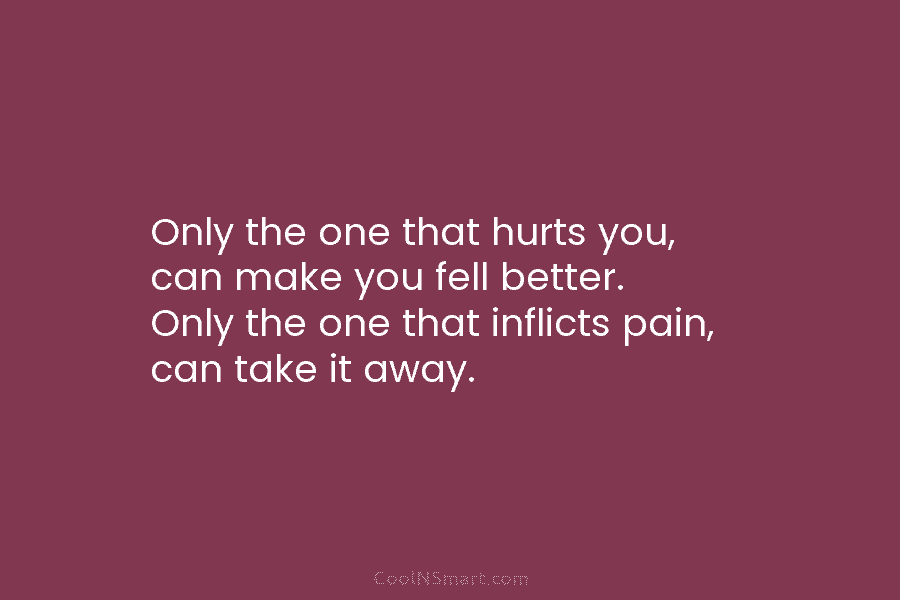 Only the one that hurts you, can make you fell better. Only the one that inflicts pain, can take it...