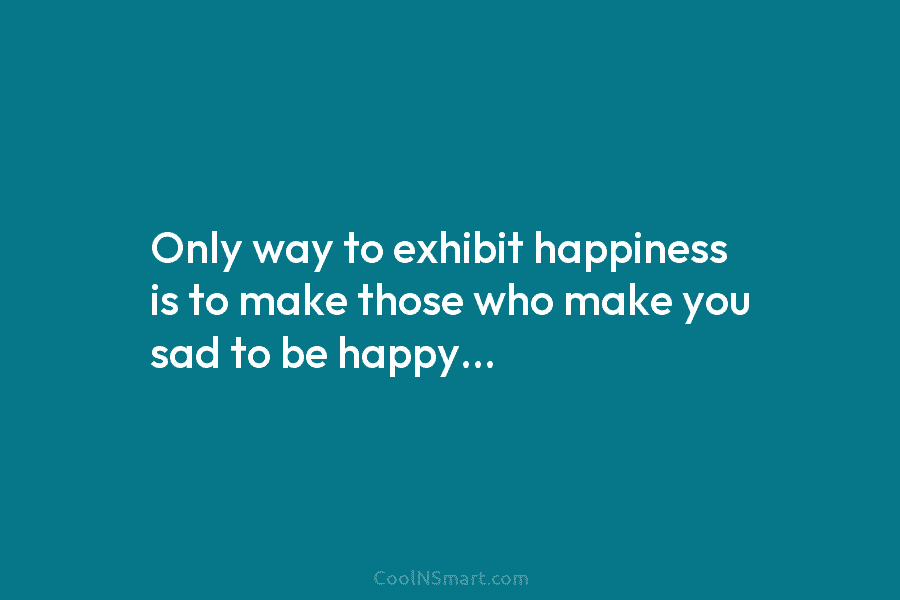 Only way to exhibit happiness is to make those who make you sad to be happy…