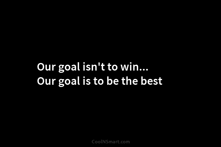 Our goal isn’t to win… Our goal is to be the best
